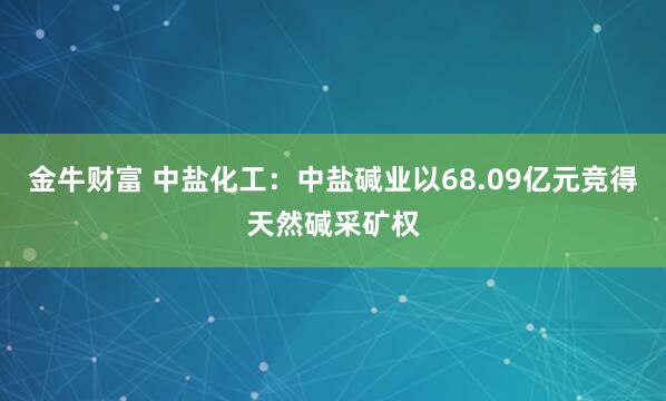 金牛财富 中盐化工：中盐碱业以68.09亿元竞得天然碱采矿权