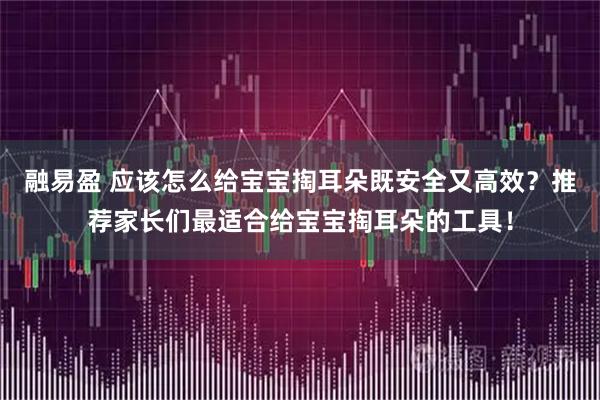 融易盈 应该怎么给宝宝掏耳朵既安全又高效？推荐家长们最适合给宝宝掏耳朵的工具！