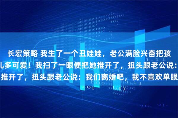 长宏策略 我生了一个丑娃娃，老公满脸兴奋把孩子抱我身前：看咱们女儿多可爱！我扫了一眼便把她推开了，扭头跟老公说：我们离婚吧，我不喜欢单眼皮
