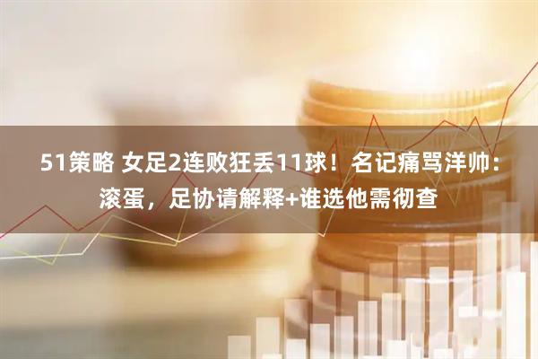 51策略 女足2连败狂丢11球！名记痛骂洋帅：滚蛋，足协请解释+谁选他需彻查